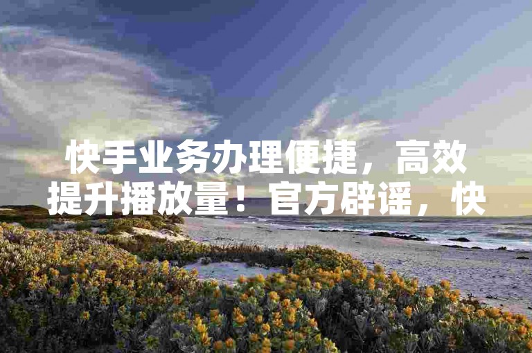 快手业务办理便捷，高效提升播放量！官方辟谣，快手2024业务推广！