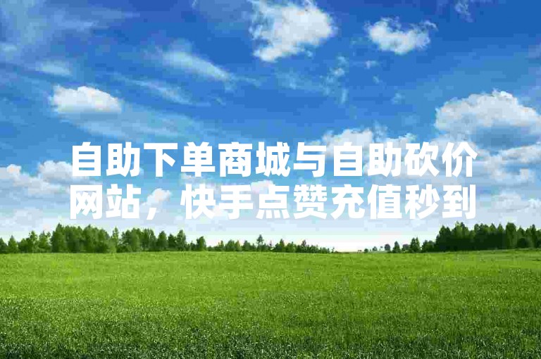 自助下单商城与自助砍价网站，快手点赞充值秒到账与拼多多的自助服务亮点