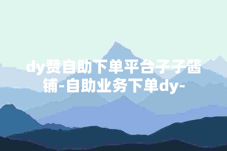 dy赞自助下单平台子子酱铺-自助业务下单dy-