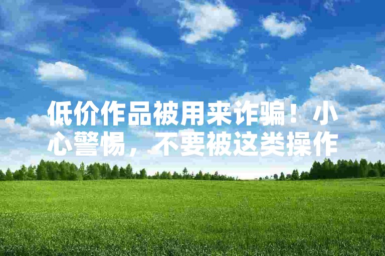 低价作品被用来诈骗！小心警惕，不要被这类操作骗了！
