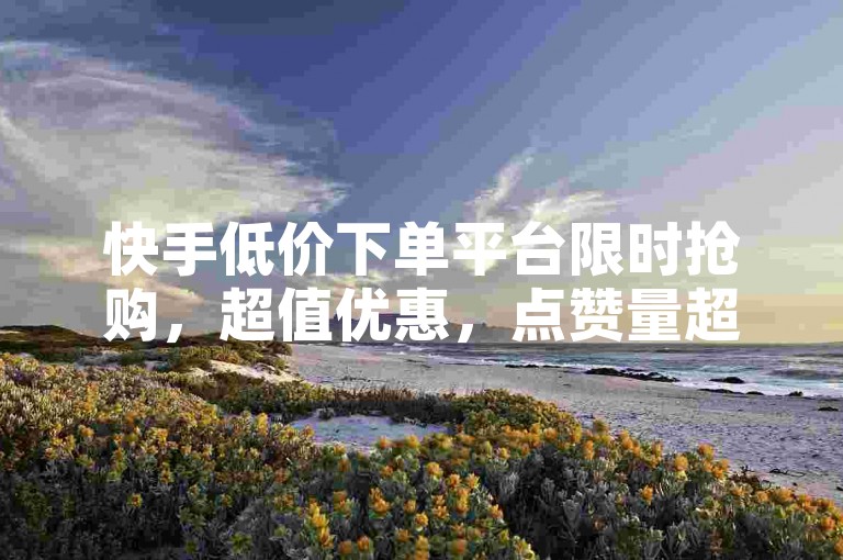 快手低价下单平台限时抢购，超值优惠，点赞量超高