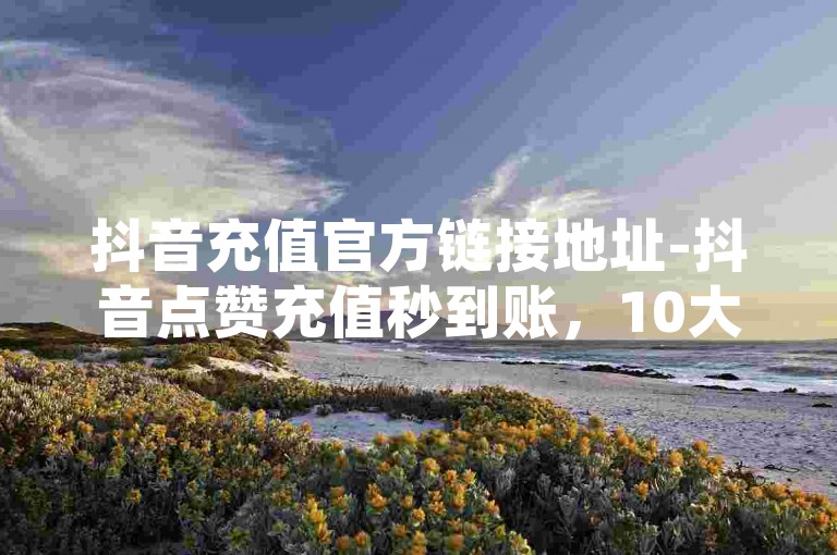 抖音充值官方链接地址-抖音点赞充值秒到账，10大优势解析