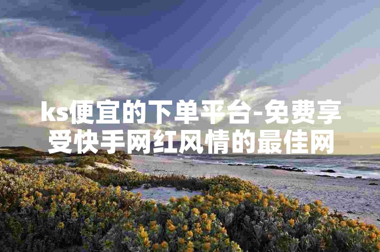 ks便宜的下单平台-免费享受快手网红风情的最佳网站！