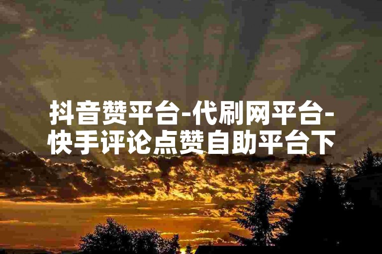 抖音赞平台-代刷网平台-快手评论点赞自助平台下单网站-抖音赞购买