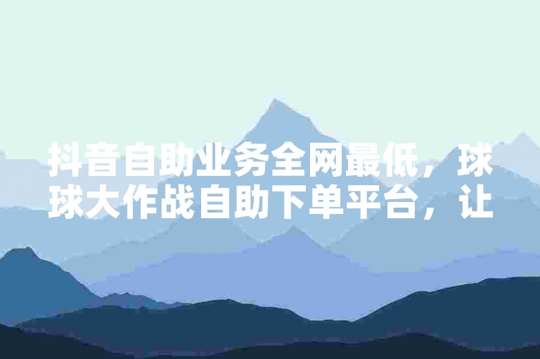 抖音自助业务全网最低，球球大作战自助下单平台，让您的游戏更上一层楼。