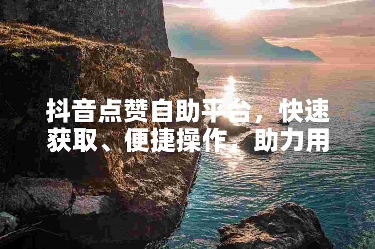 抖音点赞自助平台，快速获取、便捷操作，助力用户高效获取点赞