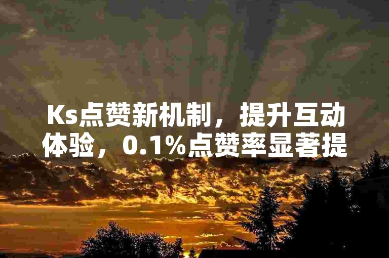 Ks点赞新机制，提升互动体验，0.1%点赞率显著提升用户活跃度！