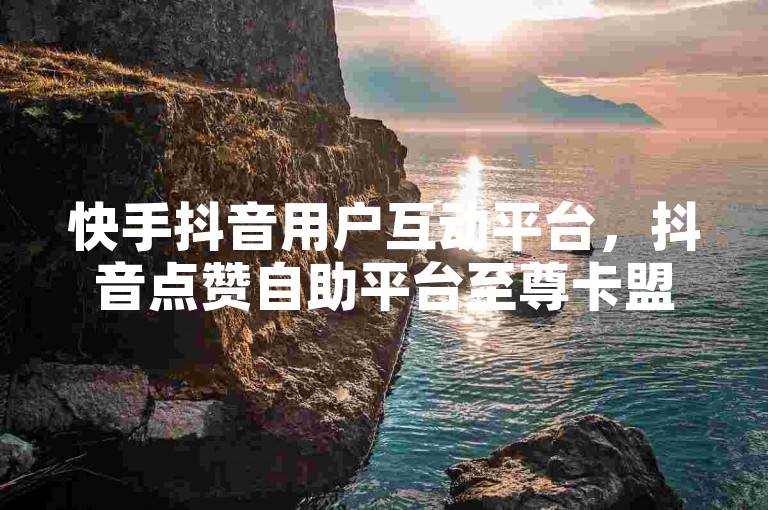快手抖音用户互动平台，抖音点赞自助平台至尊卡盟