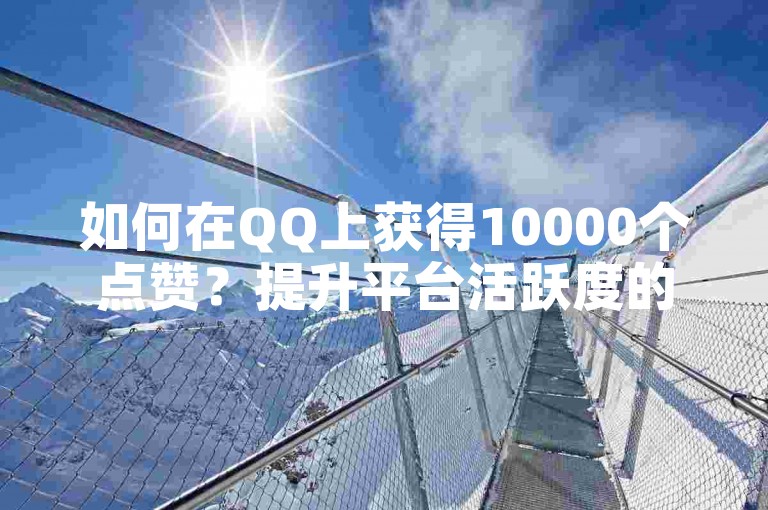 如何在QQ上获得10000个点赞？提升平台活跃度的方法