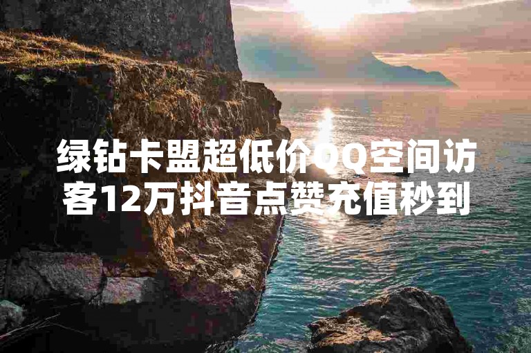绿钻卡盟超低价QQ空间访客12万抖音点赞充值秒到账，快速获取访客权限