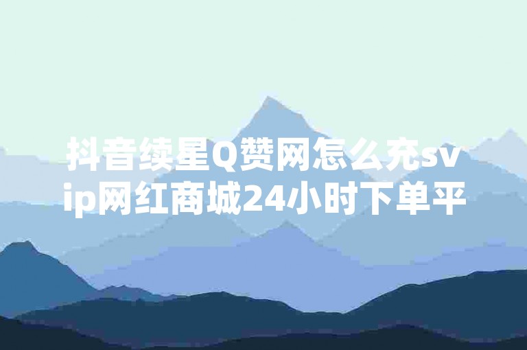 抖音续星Q赞网怎么充svip网红商城24小时下单平台