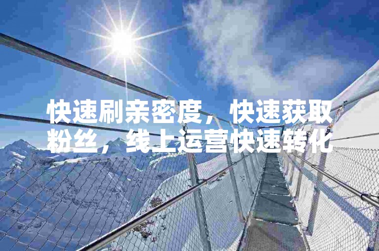 快速刷亲密度，快速获取粉丝，线上运营快速转化，快速订单