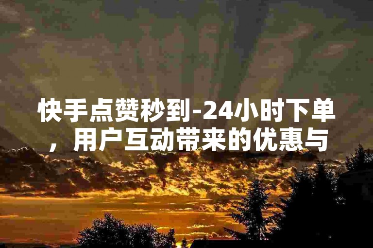 快手点赞秒到-24小时下单，用户互动带来的优惠与积分