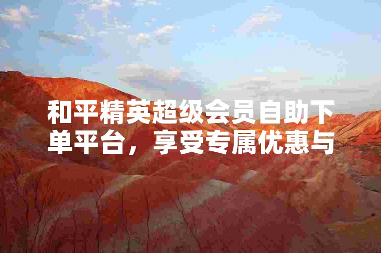 和平精英超级会员自助下单平台，享受专属优惠与福利