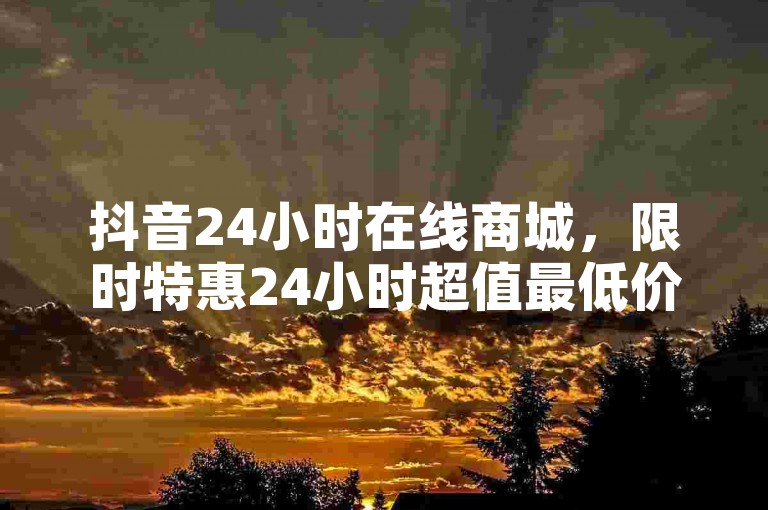 抖音24小时在线商城，限时特惠24小时超值最低价大揭秘