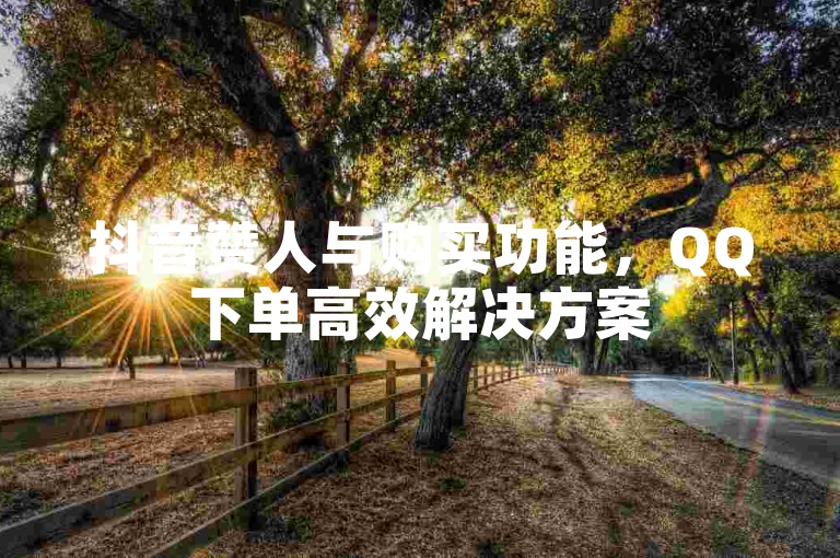 抖音赞人与购买功能，QQ下单高效解决方案
