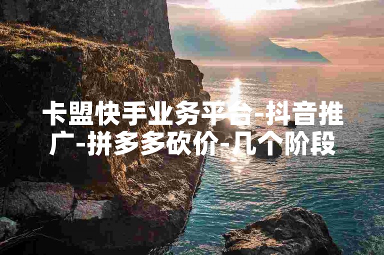 卡盟快手业务平台-抖音推广-拼多多砍价-几个阶段-10万访客