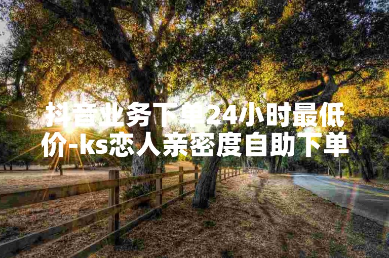 抖音业务下单24小时最低价-ks恋人亲密度自助下单