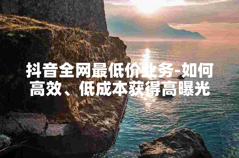 抖音全网最低价业务-如何高效、低成本获得高曝光-ks业务推广-播放量最低价购买-2024官方紧急辟谣