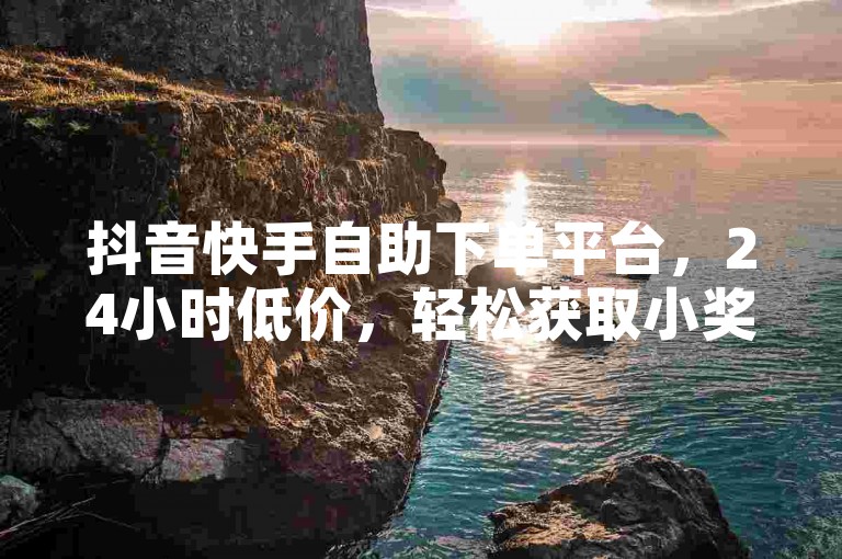 抖音快手自助下单平台，24小时低价，轻松获取小奖励