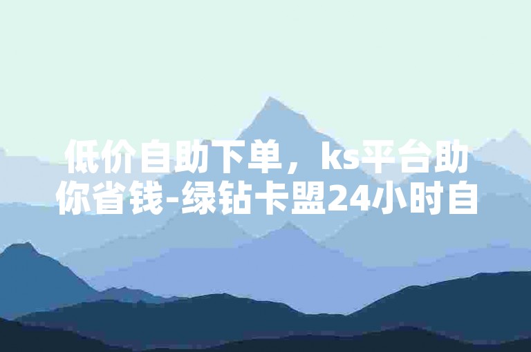 低价自助下单，ks平台助你省钱-绿钻卡盟24小时自助下单平台-卡盟在线自助下单平台-24小时自助平台下单10个赞
