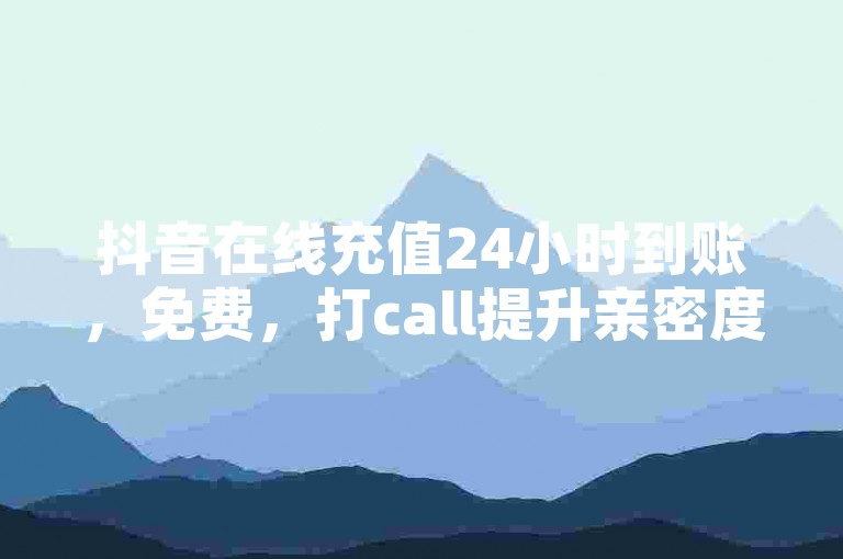 抖音在线充值24小时到账，免费，打call提升亲密度，提升粘性