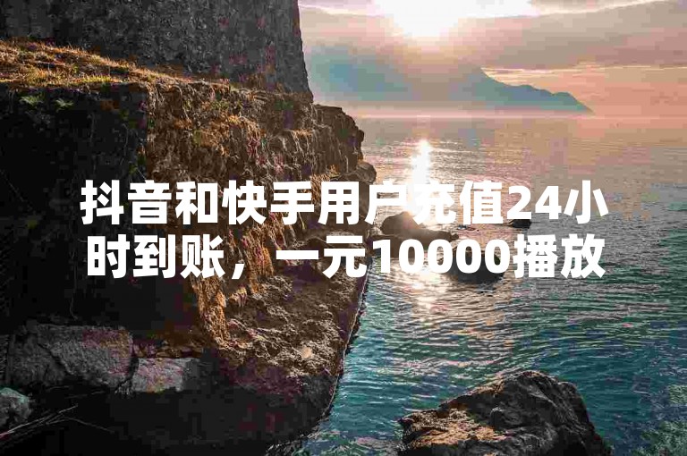 抖音和快手用户充值24小时到账，一元10000播放量软件