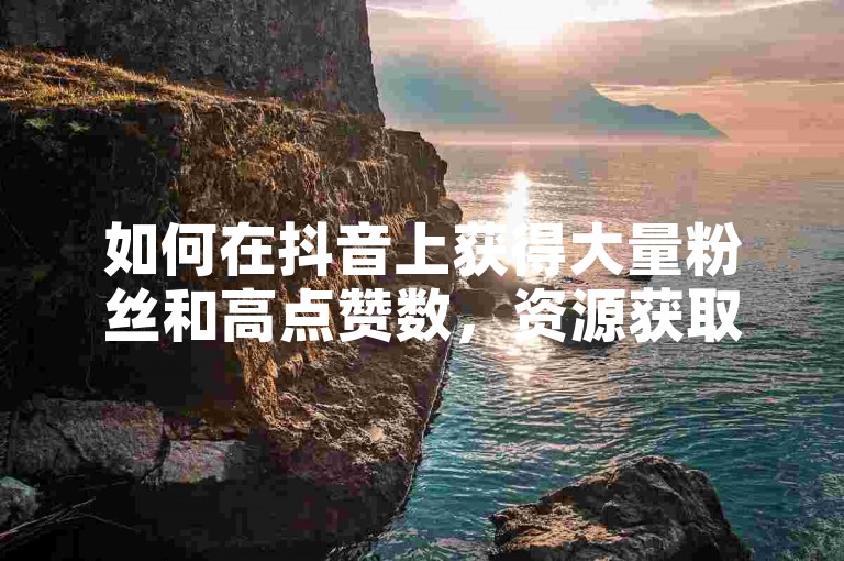 如何在抖音上获得大量粉丝和高点赞数，资源获取与运营策略