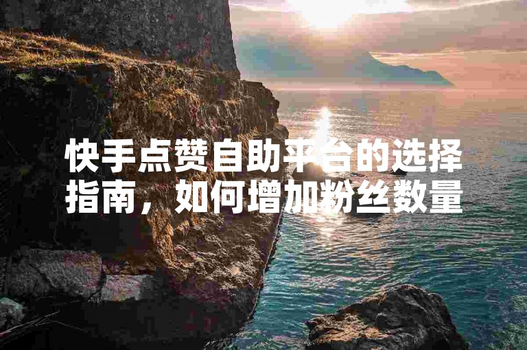 快手点赞自助平台的选择指南，如何增加粉丝数量，助力新用户增加活跃度，批量删除点赞神器ios