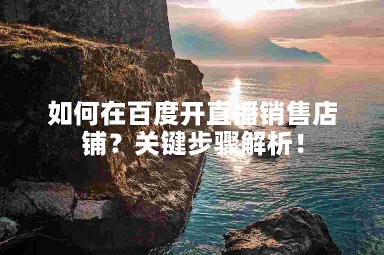 如何在百度开直播销售店铺？关键步骤解析！