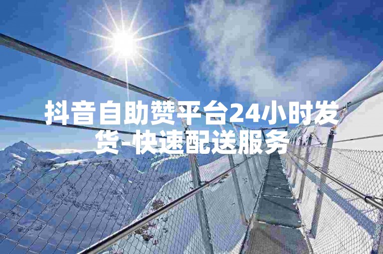 抖音自助赞平台24小时发货-快速配送服务