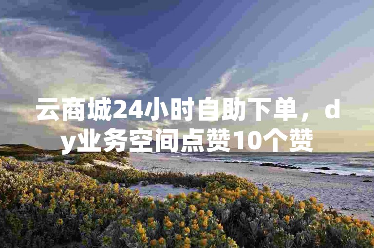 云商城24小时自助下单，dy业务空间点赞10个赞