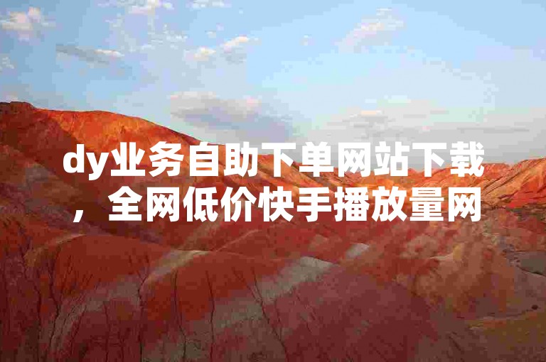 dy业务自助下单网站下载，全网低价快手播放量网站