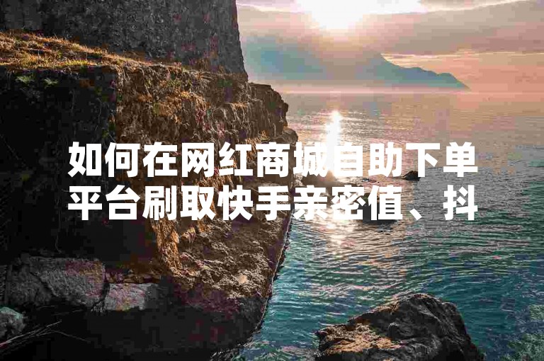 如何在网红商城自助下单平台刷取快手亲密值、抖音点赞充值秒到账，并享受全网最低价
