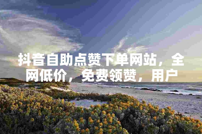 抖音自助点赞下单网站，全网低价，免费领赞，用户更便捷