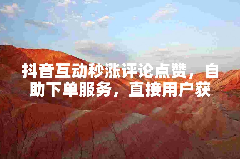 抖音互动秒涨评论点赞，自助下单服务，直接用户获取关注