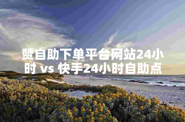 赞自助下单平台网站24小时 vs 快手24小时自助点赞下单便宜