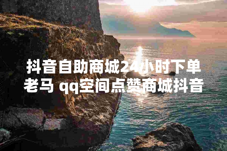 抖音自助商城24小时下单老马 qq空间点赞商城抖音业务卡盟平台