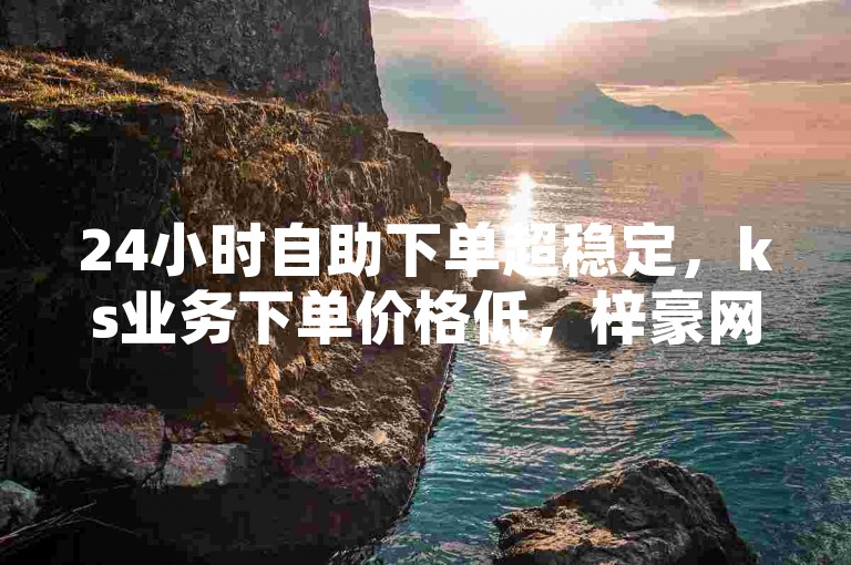 24小时自助下单超稳定，ks业务下单价格低，梓豪网络24小时流程详解，再战