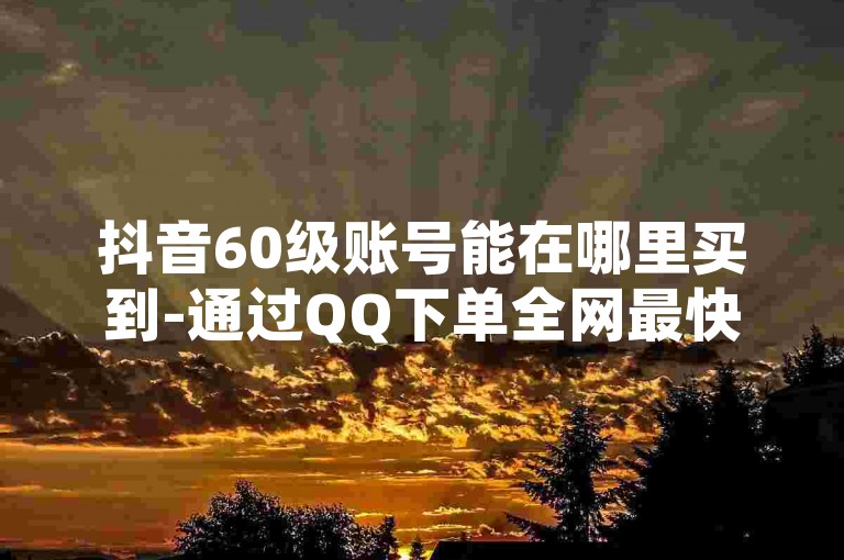 抖音60级账号能在哪里买到-通过QQ下单全网最快-QQ永久会员卡网-卡盟秒刷排行榜第一