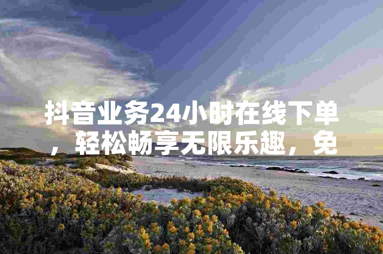 抖音业务24小时在线下单，轻松畅享无限乐趣，免费送上充实内容！