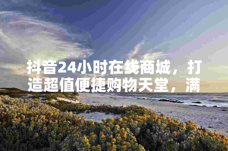 抖音24小时在线商城，打造超值便捷购物天堂，满足您的购物欲望！
