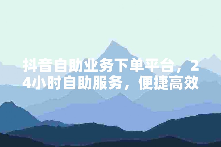 抖音自助业务下单平台，24小时自助服务，便捷高效，适合抖音用户