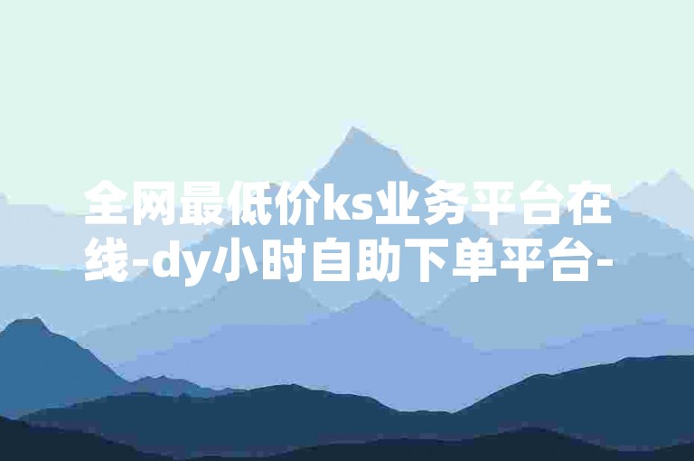 全网最低价ks业务平台在线-dy小时自助下单平台-