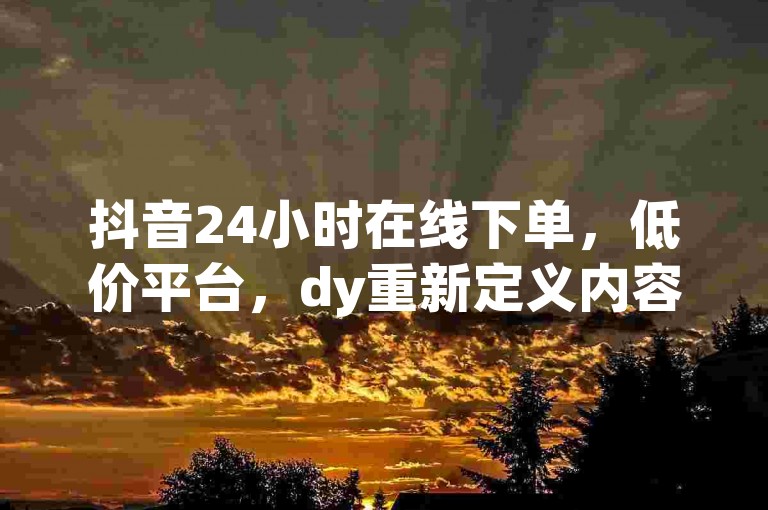 抖音24小时在线下单，低价平台，dy重新定义内容