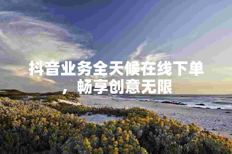 抖音业务全天候在线下单，畅享创意无限