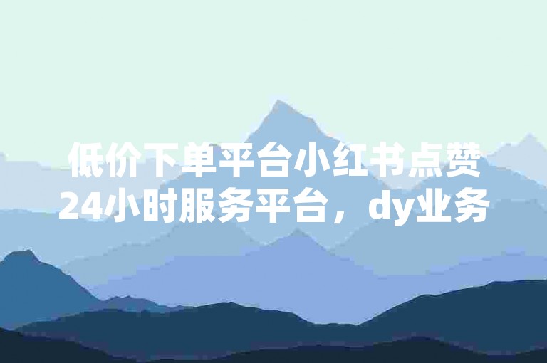 低价下单平台小红书点赞24小时服务平台，dy业务全网最低价，抖音卡盟网站官方入口