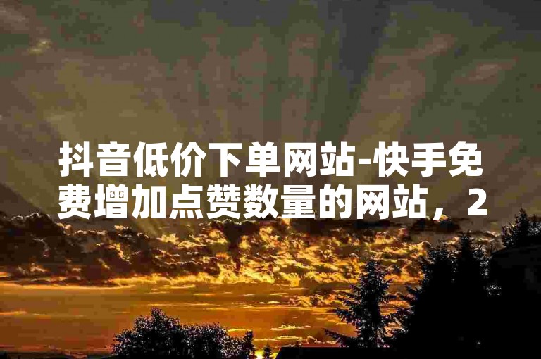 抖音低价下单网站-快手免费增加点赞数量的网站，2024ks代刷，提升互动，助力用户活跃度