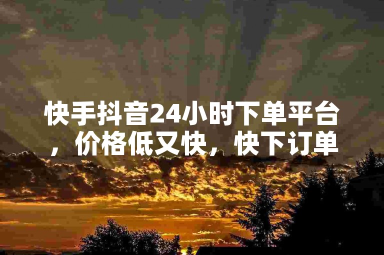 快手抖音24小时下单平台，价格低又快，快下订单！