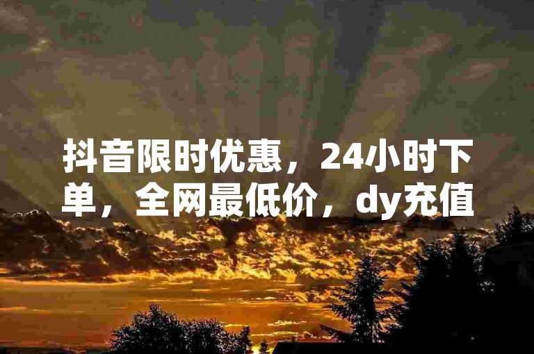 抖音限时优惠，24小时下单，全网最低价，dy充值，自助点赞，卡盟下单